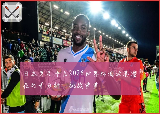 日本男足冲击2026世界杯淘汰赛潜在对手分析：挑战重重