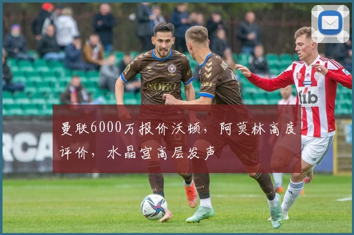 曼联6000万报价沃顿，阿莫林高度评价，水晶宫高层发声