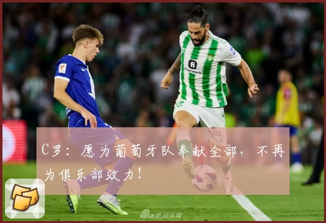 C罗：愿为葡萄牙队奉献全部，不再为俱乐部效力！