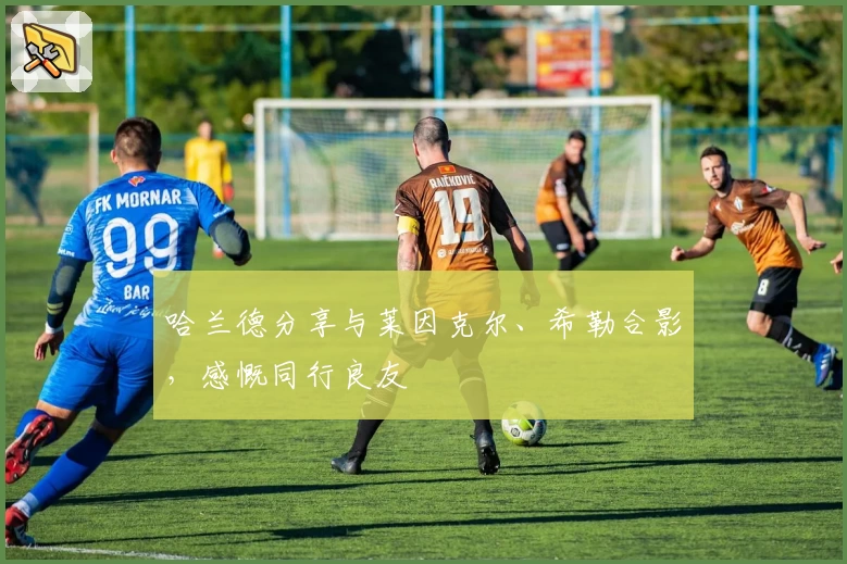 哈兰德分享与莱因克尔、希勒合影，感慨同行良友