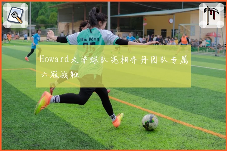 Howard大学球队亮相乔丹团队专属六冠战靴