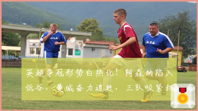 英超争冠形势白热化！阿森纳陷入低谷，曼城奋力追赶，三队咬紧积分