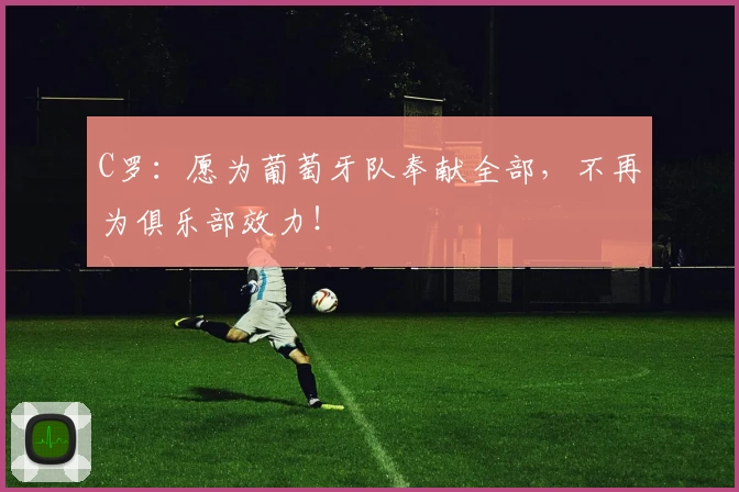 C罗：愿为葡萄牙队奉献全部，不再为俱乐部效力！