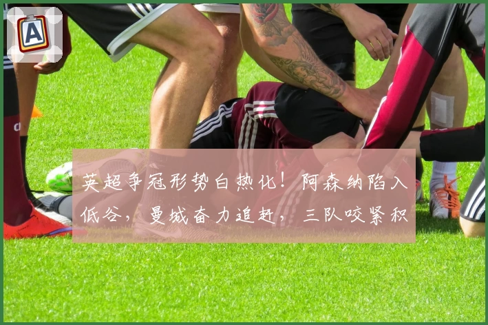 英超争冠形势白热化！阿森纳陷入低谷，曼城奋力追赶，三队咬紧积分