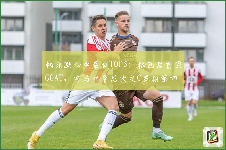 帕尔默心中最佳TOP5：梅西居首因GOAT，内马尔鲁尼次之C罗排第四