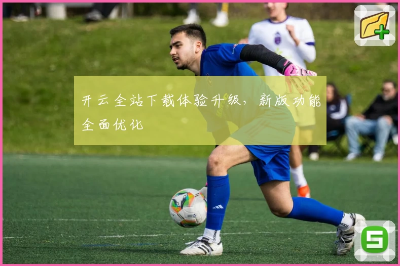开云全站下载体验升级，新版功能全面优化