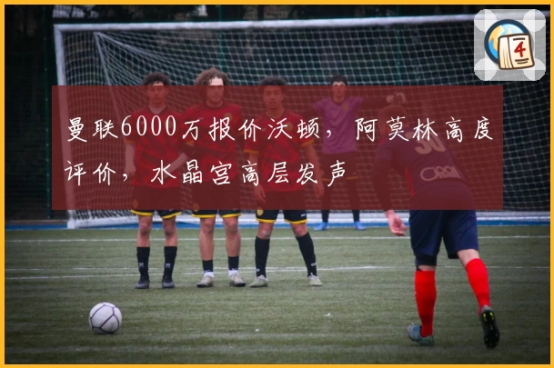 曼联6000万报价沃顿，阿莫林高度评价，水晶宫高层发声
