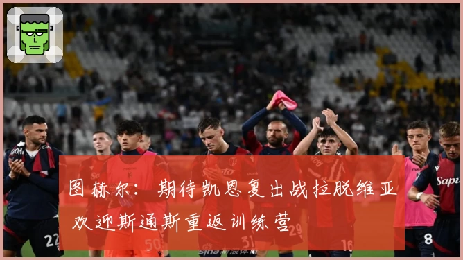 图赫尔：期待凯恩复出战拉脱维亚 欢迎斯通斯重返训练营