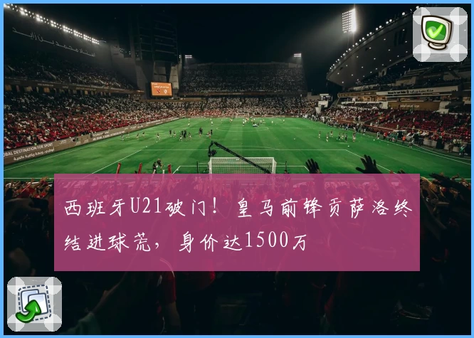 西班牙U21破门！皇马前锋贡萨洛终结进球荒，身价达1500万