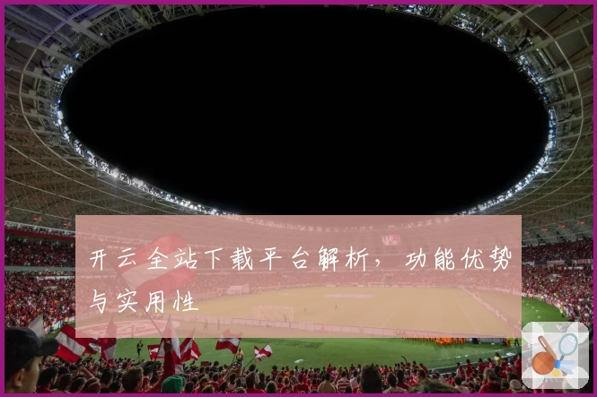 开云全站下载平台解析，功能优势与实用性