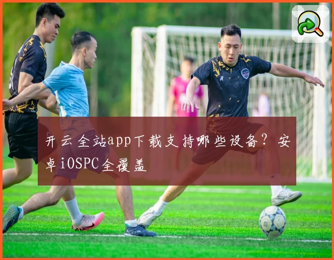 开云全站app下载支持哪些设备？安卓iOSPC全覆盖