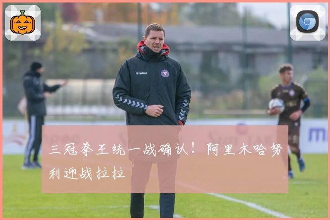 三冠拳王统一战确认！阿里木哈努利迎战拉拉