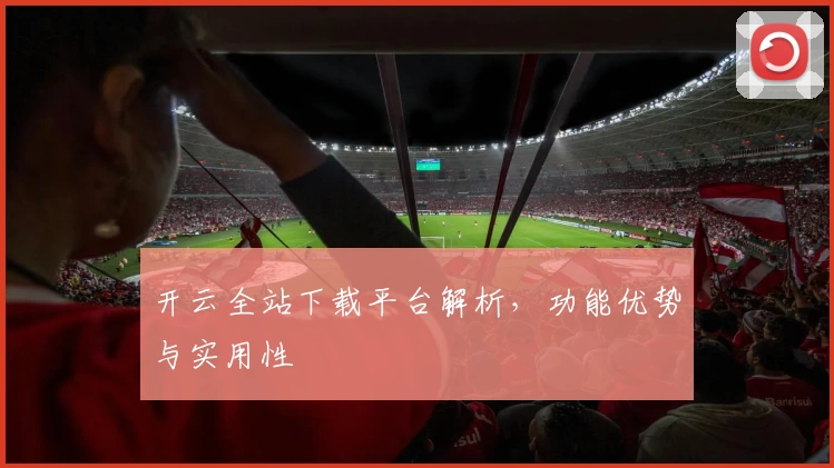开云全站下载平台解析，功能优势与实用性