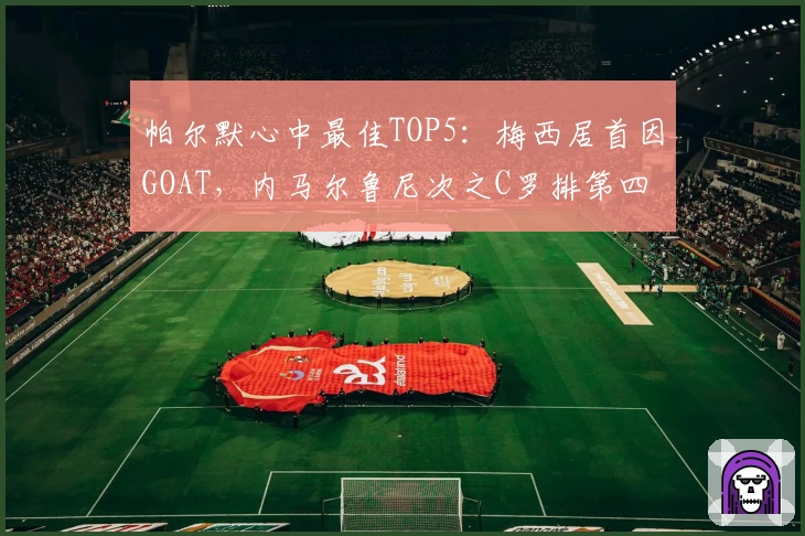 帕尔默心中最佳TOP5：梅西居首因GOAT，内马尔鲁尼次之C罗排第四